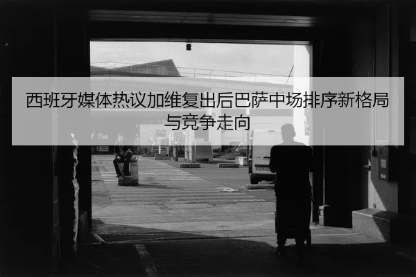 西班牙媒体热议加维复出后巴萨中场排序新格局与竞争走向
