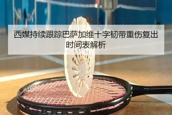 西媒持续跟踪巴萨加维十字韧带重伤复出时间表解析