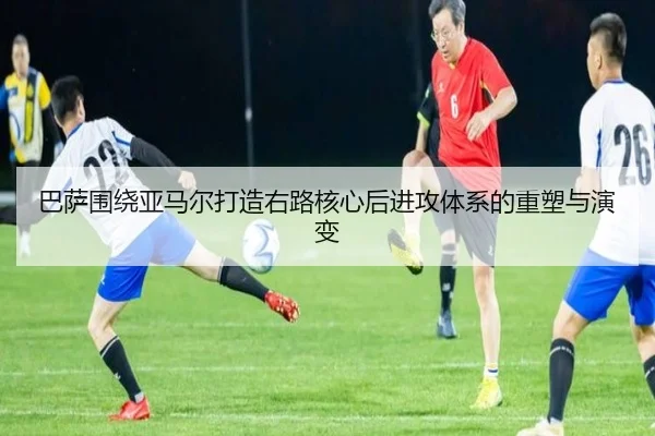 巴萨围绕亚马尔打造右路核心后进攻体系的重塑与演变 - kaiyun