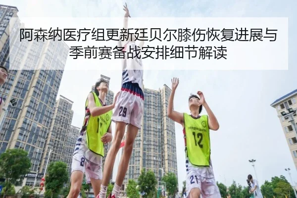 阿森纳医疗组更新廷贝尔膝伤恢复进展与季前赛备战安排细节解读 - kaiyun