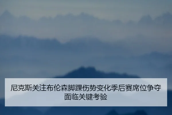 尼克斯关注布伦森脚踝伤势变化季后赛席位争夺面临关键考验 - kaiyun