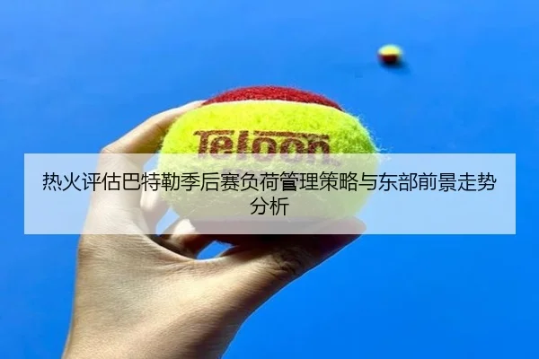 热火评估巴特勒季后赛负荷管理策略与东部前景走势分析 - kaiyun