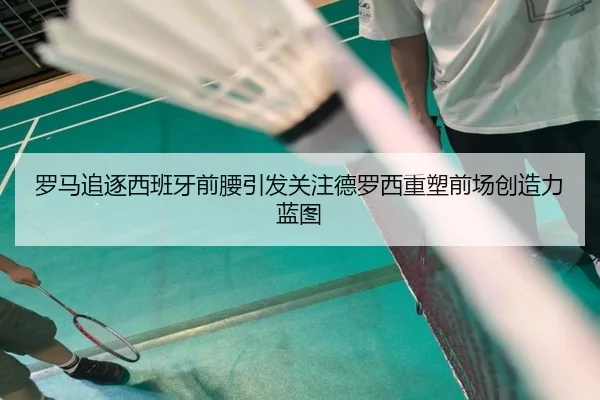 罗马追逐西班牙前腰引发关注德罗西重塑前场创造力蓝图 - kaiyun